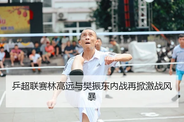 乒超联赛林高远与樊振东内战再掀激战风暴
